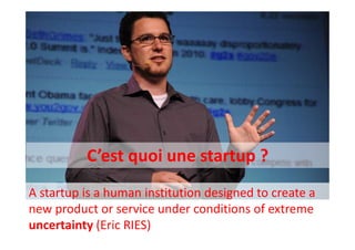 C’est quoi une startup ?
A startup is a human institution designed to create a
new product or service under conditions of extreme
uncertainty (Eric RIES)
 