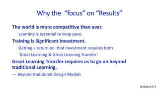The world is more competitive than ever.
Learning is essential to keep pace.
Training is Significant investment.
Getting a return on that Investment requires both
‘Great Learning & Great Learning Transfer’.
Great Learning Transfer requires us to go on beyond
traditional Learning.
--- Beyond traditional Design Models
Why the “focus” on “Results”
@sbabu1671
 