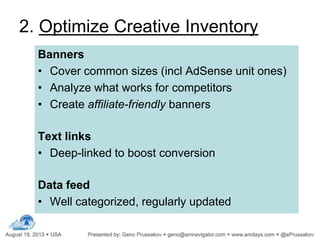 2. Optimize Creative Inventory
Banners
• Cover common sizes (incl AdSense unit ones)
• Analyze what works for competitors
• Create affiliate-friendly banners
Text links
• Deep-linked to boost conversion
Data feed
• Well categorized, regularly updated
 