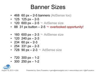 Banner Sizes
• 468 60 px – 2-5 banners (AdSense too)
• 125 125 px – 2-5
• 120 600 px – 2-5  AdSense size
• 88 31 px button – 2-5  overlooked opportunity!
• 160 600 px – 2-3  AdSense size
• 120 240 px – 2-3
• 234 60 px – 2-3
• 254 331 px – 2-3
• 728 90 px – 2-3  AdSense size
• 720 300 px – 1-2
• 300 250 px – 1-2
 