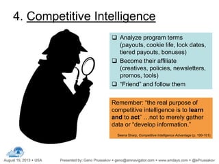  Analyze program terms
(payouts, cookie life, lock dates,
tiered payouts, bonuses)
 Become their affiliate
(creatives, policies, newsletters,
promos, tools)
 “Friend” and follow them
Remember: “the real purpose of
competitive intelligence is to learn
and to act” …not to merely gather
data or “develop information.”
Seena Sharp, Competitive Intelligence Advantage (p. 100-101)
4. Competitive Intelligence
 