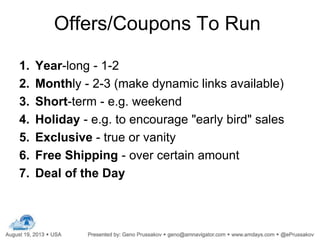 Offers/Coupons To Run
1. Year-long - 1-2
2. Monthly - 2-3 (make dynamic links available)
3. Short-term - e.g. weekend
4. Holiday - e.g. to encourage "early bird" sales
5. Exclusive - true or vanity
6. Free Shipping - over certain amount
7. Deal of the Day
 