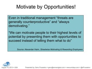 Motivate by Opportunities!
Even in traditional management “threats are
generally counterproductive” and “always
demotivating.”
“We can motivate people to their highest levels of
potential by presenting them with opportunities to
succeed instead of telling them what to do”
Source: Alexander Haim, Streetwise Motivating & Rewarding Employees
 