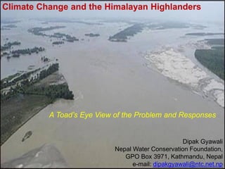 Climate Change and the Himalayan Highlanders




          A Toad’s Eye View of the Problem and Responses


                                                   Dipak Gyawali
                            Nepal Water Conservation Foundation,
                               GPO Box 3971, Kathmandu, Nepal
                                  e-mail: dipakgyawali@ntc.net.np
 