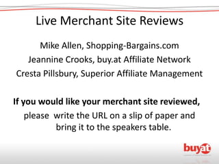 Live Merchant Site Reviews Mike Allen, Shopping-Bargains.com Jeannine Crooks, buy.at Affiliate Network Cresta Pillsbury, Superior Affiliate Management If you would like your merchant site reviewed, please  write the URL on a slip of paper and bring it to the speakers table. 