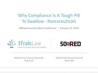 Why Compliance Is A Tough Pill
To Swallow - Nutraceuticals
Affiliate Summit West Conference | January 13, 2014

Rachel Hirsch, Senior Associate
Ifrah PLLC

David Graff, General Counsel
50 on Red

© Ifrah PLLC and 50 on Red. Proprietary and Confidential. / (202) 912-4823 / ifrahlaw.com

 