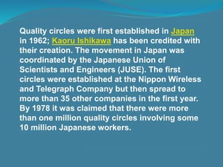 Quality circles were first established in Japan
in 1962; Kaoru Ishikawa has been credited with
their creation. The movement in Japan was
coordinated by the Japanese Union of
Scientists and Engineers (JUSE). The first
circles were established at the Nippon Wireless
and Telegraph Company but then spread to
more than 35 other companies in the first year.
By 1978 it was claimed that there were more
than one million quality circles involving some
10 million Japanese workers.
 