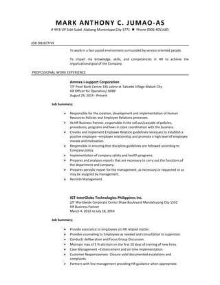 MARK ANTHONY C. JUMAO-AS
# 44 B UP Side Subd. Alabang Muntinlupa City 1771  Phone 0906 4051685
JOB OBJECTIVE
To work in a fast-paced environment surrounded by service oriented people.
To impart my knowledge, skills, and competencies in HR to achieve the
organizational goal of the Company.
PROFESSIONAL WORK EXPERIENCE
Ammex I-support Corporation
7/F Pearl Bank Centre 146 valero st. Salcedo Village Makati City
HR Officer for Operation/ HRBP
August 29, 2014 - Present
Job Summary:
 Responsible for the creation, development and implementation of Human
Resources Policies and Employee Relations processes.
 As HR Business Partner, responsible in the roll out/cascade of policies,
procedures, programs and laws in close coordination with the business.
 Creates and implement Employee Relation guidelines necessary to establish a
positive employee –employer relationship and promote a high level of employee
morale and motivation.
 Responsible in ensuring that discipline guidelines are followed according to
Company policy.
 Implementation of company safety and health programs.
 Prepares and analyzes reports that are necessary to carry out the functions of
the department and company.
 Prepares periodic report for the management, as necessary or requested or as
may be assigned by management.
 Records Management.
IGT-InterGlobe Technologies Philippines Inc.
2/F Worldwide Corporate Center Shaw Boulevard Mandaluyong City 1552
HR Business Partner
March 4, 2013 to July 18, 2014
Job Summary:
 Provide assistance to employees on HR related matter.
 Provides counseling to Employees as needed and consultation to supervisor.
 Conducts deliberation and Focus Group Discussion.
 Maintain max of 5 % attrition on the first 10 days of training of new hires.
 Case Management –Enhancement and on time implementation.
 Customer Responsiveness- Closure valid documented escalations and
complaints.
 Partners with line management providing HR guidance when appropriate.
 
