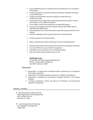  Ensure 100% HR presence on production floor by spending one hour everyday in
each program.
 Provide consultation to supervisor Provide counseling to employees Participate
in some Deliberation.
 Facilitate conducting NHO. Assist the employee in related HR Issues.
Conduct floor walks.
 Disseminates the list of generated unapproved/unconfirmed request in Payroll
Confirmation in Iroz to different programs.
 Ensure 100% of newly hired employees go through NHO Program.
 Ensure that all employees have their statutory benefits (SSS, HDMF, BIR and
PHILHEALTH) & HMO benefit.
 Assist employees how to avail their benefits especially during confinement in the
hospital.
 Assist the employees on their inquiries about their company benefits.
 Provide assistance for info dissemination.
 Make a comprehensive report and forward to all concerned departments.
 Monitoring the 201 file and ensuring of the document that employees submitted.
 Ensure the 100% of accuracy in 201 file management.
 And 100% accuracy in back plot of the scheduled Ask Allen.
 Edits and reviews plotted schedules every cut-off.
Staff Builders Asia
2/F RCI Bldg. 105 Rada St.Legaspi Vill.Makati City
HR Asst. Compensation and Benefits
June 2007 to January 1, 2008
Job Summary:
 Responsible in all government mandated benefits transactions for all employees
from hiring to separation
 Responsible in all company benefits transaction (i.e. HMO) for all employees
 Responsible in updating and maintaining all employee benefits in the company
database
 In-charge of employee’s creation and release of certifications and processing of
separation and quitclaim
SEMINAR / TRAINING
 Basic Occupational Safety and Heath
Safety Organization of the Philippines INC.
SOPI –B- BCN171114-22
November 3-7 ,2014
 Lean Six Sigma Green Belt training
IGT-Interglobe Technologies Phil.
August 2013
 