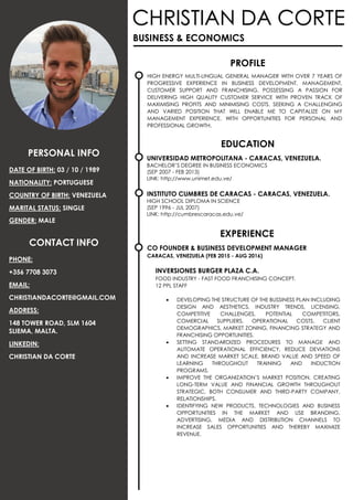 UNIVERSIDAD METROPOLITANA - CARACAS, VENEZUELA.
BACHELOR’S DEGREE IN BUSINESS ECONOMICS
(SEP 2007 - FEB 2013)
LINK: http://www.unimet.edu.ve/
INSTITUTO CUMBRES DE CARACAS - CARACAS, VENEZUELA.
HIGH SCHOOL DIPLOMA IN SCIENCE
(SEP 1996 - JUL 2007)
LINK: http://cumbrescaracas.edu.ve/
CHRISTIAN DA CORTE
PHONE:
+356 7708 3073
EMAIL:
CHRISTIANDACORTE@GMAIL.COM
ADDRESS:
148 TOWER ROAD, SLM 1604
SLIEMA, MALTA.
LINKEDIN:
CHRISTIAN DA CORTE
PROFILE
HIGH ENERGY MULTI-LINGUAL GENERAL MANAGER WITH OVER 7 YEARS OF
PROGRESSIVE EXPERIENCE IN BUSINESS DEVELOPMENT, MANAGEMENT,
CUSTOMER SUPPORT AND FRANCHISING. POSSESSING A PASSION FOR
DELIVERING HIGH QUALITY CUSTOMER SERVICE WITH PROVEN TRACK OF
MAXIMISING PROFITS AND MINIMISING COSTS. SEEKING A CHALLENGING
AND VARIED POSITION THAT WILL ENABLE ME TO CAPITALIZE ON MY
MANAGEMENT EXPERIENCE, WITH OPPORTUNITIES FOR PERSONAL AND
PROFESSIONAL GROWTH.
EXPERIENCE
BUSINESS & ECONOMICS
CONTACT INFO
EDUCATION
PERSONAL INFO
DATE OF BIRTH: 03 / 10 / 1989
NATIONALITY: PORTUGUESE
COUNTRY OF BIRTH: VENEZUELA
MARITAL STATUS: SINGLE
GENDER: MALE
CO FOUNDER & BUSINESS DEVELOPMENT MANAGER
CARACAS, VENEZUELA (FEB 2015 - AUG 2016)
INVERSIONES BURGER PLAZA C.A.
FOOD INDUSTRY - FAST FOOD FRANCHISING CONCEPT.
12 PPL STAFF
 DEVELOPING THE STRUCTURE OF THE BUSSINESS PLAN INCLUDING
DESIGN AND AESTHETICS, INDUSTRY TRENDS, LICENSING,
COMPETITIVE CHALLENGES, POTENTIAL COMPETITORS,
COMERCIAL SUPPLIERS, OPERATIONAL COSTS, CLIENT
DEMOGRAPHICS, MARKET ZONING, FINANCING STRATEGY AND
FRANCHISING OPPORTUNITIES.
 SETTING STANDARDIZED PROCEDURES TO MANAGE AND
AUTOMATE OPERATIONAL EFFICIENCY, REDUCE DEVIATIONS
AND INCREASE MARKET SCALE, BRAND VALUE AND SPEED OF
LEARNING THROUGHOUT TRAINING AND INDUCTION
PROGRAMS.
 IMPROVE THE ORGANIZATION’S MARKET POSITION, CREATING
LONG-TERM VALUE AND FINANCIAL GROWTH THROUGHOUT
STRATEGIC, BOTH CONSUMER AND THIRD-PARTY COMPANY,
RELATIONSHIPS.
 IDENTIFYING NEW PRODUCTS, TECHNOLOGIES AND BUSINESS
OPPORTUNITIES IN THE MARKET AND USE BRANDING,
ADVERTISING, MEDIA AND DISTRIBUTION CHANNELS TO
INCREASE SALES OPPORTUNITIES AND THEREBY MAXIMIZE
REVENUE.
 
