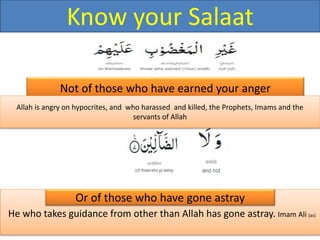 He who takes guidance from other than Allah has gone astray. Imam Ali (as)
Not of those who have earned your anger
Or of those who have gone astray
Allah is angry on hypocrites, and who harassed and killed, the Prophets, Imams and the
servants of Allah
Know your Salaat
 