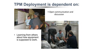 TPM Deployment is dependent on:
• Learning from others
about how equipment
is supposed to work.
• Open communication and
discussion
 