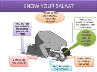 KNOW YOUR SALAAT
RECITE:
SUBHANA
RABI AL
ALA WABI
HAMDI
TRANSLATION;
GLORY TO THE LORD
THE MOST HIGH AND
I PRAISE HIM
THE 2 BIG TOES
SHOULD TOUCH
THE GROUND
(NOT ALL THE
TOES)
2 KNEES ON
THE GROUND
THE 2 PALMS ON
THE GROUND
FOREHEAD ON
THE TURBAH
OR MOHR
7 PARTS OF THE
BODY SHOULD
TOUCH THE
GROUND
 