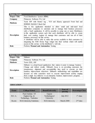 Project Details
Project Title Food Distribution System (FDS)
Company Primavera Software Pvt. Ltd
Platform
Tools JSP with Struts2 tag , YUI and JQuery approach Front End and
RDBMS MySQL5 Back End
Description
This is live application intended to allow small and mid-sized food
distribution companies to automate and to manage their business processes
with a SaaS application. It will be possible to setup one or more Distributors
in this application system such that each distributor will be able to create
their own catalog, register & manage their customers and run all of their
business processes via this service.
A distributor will be able to make this service available to their customers by
integrating the FDS Home Page widget into their website which will enable
access to this service on the distributor’s web site.
Role Perform Manual and Automation Testing
Project Details
Project Title Shibumi
Company Primavera Software Pvt. Ltd
Platform Tools J2EE, JSP
Description
Shibumi is a cloud-based application that makes it easier to manage business
Change and deliver results. Shibumi's focus is on providing customers the
transparency, alignment and accountability they need to execute on their
business improvement objectives. Shibumi's methodology and capabilities are
focused on what customers need to execute improvement activity ranging
from a single key initiative to an enterprise business improvement program.
Role Perform Manual and Automation Testing
EDUCATION :
Exam College/School Board/University
Year of
passing
Percentage/Class
M.C.A.
Parul Institute Of
Engineering &
Technology, Vadodara
Gujarat
Technological
University
July-2012 1st class
B.com M.S.University,Vadodara M.S.University March-2008 2nd class
 
