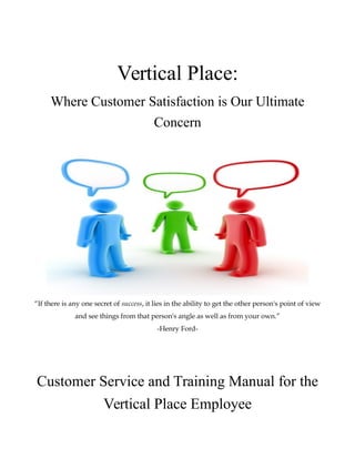 Vertical Place:
Where Customer Satisfaction is Our Ultimate
Concern
“If there is any one secret of success, it lies in the ability to get the other person's point of view
and see things from that person's angle as well as from your own.”
-Henry Ford-
Customer Service and Training Manual for the
Vertical Place Employee
 