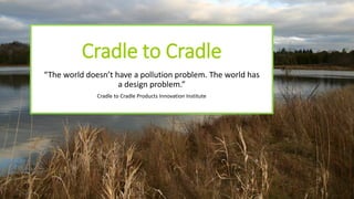 Cradle to Cradle
“The world doesn’t have a pollution problem. The world has
a design problem.”
Cradle to Cradle Products Innovation Institute
 