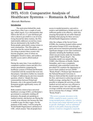 Matthews 1
INTL 4510: Comparative Analysis of
Healthcare Systems — Romania & Poland
-Kierrah Matthews
Introduction
The motivation behind this study
came from a film I saw a couple of years
ago, called Angela. It is a documentary that
follows the life of a 17 year-old Roma girl
who is about to give birth to a set of twins.
Going beyond her daily routines, the film
inadvertently addresses several key issues
that are detrimental to the health of the
Roma people, particularly young women in
rural communities. This film made me
question what the current healthcare system
was doing to protect these women who
become pregnant, some of whom are
kidnapped, forced to marry, and unable to
feasibly access and/or afford medical
services.
During the same time, I was enrolled in a
comparative politics course and did a five-
minute presentation comparing the
healthcare systems of Poland and Romania.
Unsatisfied with the research that went into
that project, I decided to further my research
in hopes of addressing my previous research
question, which is “despite the many
commonalities between Poland and
Romania, why is the general health of the
Romanian people significantly worse off
than Poland?”
Both countries claim to have universal
healthcare coverage (UHC), yet Romania’s
government is constantly warding off
protesters, the people are partaking in
medical tourism, and doctors are fleeing the
country at an obscene rate because the state
is unable to pay for their wages. For the
purposes of this study, I will be using the
World Health Organization’s definition of
UHC, which ensures “that all people have
access to needed promotive, preventive,
curative and rehabilitative health services, of
sufficient quality to be effective, while also
ensuring that people do not suffer financial
hardship when paying for these services.”
(World Health Organization website).
After the collapse of the Soviet Union
(USSR), the countries located within central
and eastern Europe (CEE) went through a
quick and severe transition period that made
significant changes to how their institutions
operated, including the healthcare sector,
which was previously under the Semashko
model (WHO “Rocky Road”). The
Semashko model was named after the
USSR’s first Minister of Health, Nikolai
Semashko, and it was a completely
centralized, state-controlled system that
provided CEE countries the opportunity to
receive basic medical services (WHO
“Rocky Road”). Professor Igor Sheiman of
the National Research University in
Moscow believed that this model was one of
the first, and closest to achieving universal
health coverage, stating that it “made it
possible to integrate the activities of other
medical services and was very efficient in
the economic sense: low cost, health-care
coverage could be universal and was rolled
out to everyone free of charge,” (WHO
“Rocky Road”).
“The severe economic downturn in the
1990s, coupled in many countries with
rising unemployment, inflation, low salaries,
tax evasion and a large informal sector, led
to specific challenges, such as substantial
deficits in the public financing of health
systems. Countries struggled to retain the
 