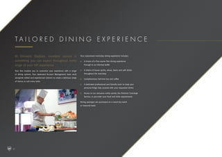 At Emirates Stadium, excellent service is
something you can expect throughout every
stage of your VIP experience.
Your Box enables you to customise your experience with a range
of dining options. Your dedicated Account Management team work
alongside skilled and experienced caterers to create a delicious range
of menus to suit every taste.
Your customised matchday dining experience includes:
n	A choice of a five-course fine dining experience
through to an informal buffet
n	A choice of house spirits, wines, beers and soft drinks
throughout the matchday
n	Complimentary half-time tea and coffee
n	A dedicated professional and friendly team to keep your
personal fridge fully stocked with your requested drinks
n	Access to our exclusive online portal, the Premium Concierge
Service, to pre-order your food and drink requirements
Dining packages are purchased on a match-by-match
or seasonal basis
T a i l o r e d d i n i n g e x p e r i e n c e
10
 