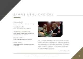 “The catering available to Box holders at Arsenal
is of a very high standard. The staff are fantastic
and we have been extremely happy with the service.
We’re looking forward to working with them
in forthcoming seasons.”
Sarah Knight, Microsoft.
Phone: 0845 262 0001 | Email: hospitality@arsenal.co.uk | Web: premiumconcierge.arsenal.com
Platinum Buffet
A luxury five course buffet, perfect for high level entertaining
North Bank Buffet
A classic seasonal buffet-style menu to suit all tastes
The “Burger Lobster” Board
A trendy alternative – a delicious gourmet burger with all the
trimmings, including luxurious lobster tails
Clock End Buffet
The best of British offers traditional hearty ‘footie food’
Family Dining
Seasonal sandwich selections – accompanied by either soup
or a fruit platter
S a m p l e Me n u C h o i c e s
11
 