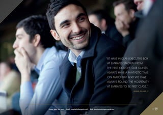 “BT have had an Executive Box
at Emirates Stadium from
the first kick-off. Our guests
always have a fantastic time
on matchday and we have
always found the hospitality
at Emirates to be first class.”
Jasmine Holland, BT
Phone: 0845 262 0001 | Email: hospitality@arsenal.co.uk | Web: premiumconcierge.arsenal.com 03
 