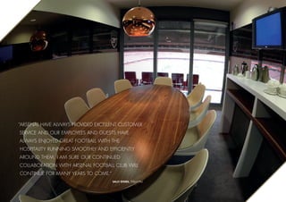 “Arsenal have always provided excellent customer
service and our employees and guests have
always enjoyed great football with the
hospitality running smoothly and efficiently
around them. I am sure our continued
collaboration with Arsenal Football club will
continue for many years to come.”
Sally Speirs, Tesco PLC
 