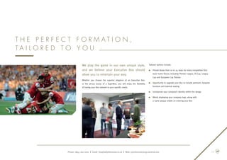 We play the game in our own unique style,
and we believe your Executive Box should
allow you to entertain your way.
Whether you choose the superior elegance of an Executive Box,
or  the  all-out luxury of a SuperBox, you will enjoy the flexibility
of having your Box tailored to your specific needs.
Tailored options include:
n	Private Boxes from 10 to 24 seats for every competitive first-
team home fixture, including Premier League, FA Cup, League
Cup and European Cup fixtures
n	Opportunity to upgrade your Box to include premium, bespoke
furniture and external seating
n	Incorporate your company’s identity within the design
n	Blinds displaying your company logo, along with
a name plaque visible on entering your Box
T h e p e r f e c t f o r m a t i o n ,
t a i l o r e d t o y o u
Phone: 0845 262 0001 | Email: hospitality@arsenal.co.uk | Web: premiumconcierge.arsenal.com 05
 