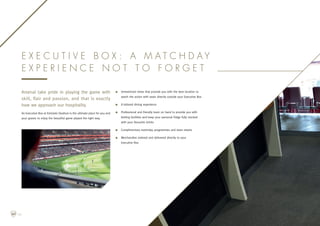Arsenal take pride in playing the game with
skill, flair and passion, and that is exactly
how we approach our hospitality.
An Executive Box at Emirates Stadium is the ultimate place for you and
your guests to enjoy the beautiful game played the right way.
n	Unrestricted views that provide you with the best location to
watch the action with seats directly outside your Executive Box
n	A tailored dining experience
n	Professional and friendly team on hand to provide you with
betting facilities and keep your personal fridge fully stocked
with your favourite drinks
n	Complimentary matchday programmes and team sheets
n	Merchandise ordered and delivered directly to your
Executive Box
E x e c u t i v e B o x : A m a t c h d a y
e x p e r i e n c e n o t t o f o r g e t
06
 