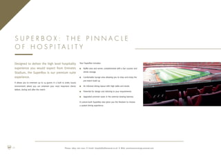 Designed to deliver the high level hospitality
experience you would expect from Emirates
Stadium, the SuperBox is our premium suite
experience.
It allows you to entertain up to 24 guests in a built to order, luxury
environment where you can entertain your most important clients
before, during and after the match.
Your SuperBox includes:
n	Buffet area and server, complimented with a bar counter and
drinks storage
n	Comfortable lounge area allowing you to relax and enjoy the
pre-match build up
n	An informal dining layout with high table and stools
n	Potential for design and tailoring to your requirements
n	Upgraded armchair seats in the external viewing balcony
A custom-built SuperBox also gives you the freedom to choose
a seated dining experience
S u p e r B o x : T h e p i n n a c l e
o f h o s p i t a l i t y
Phone: 0845 262 0001 | Email: hospitality@arsenal.co.uk | Web: premiumconcierge.arsenal.com08
 