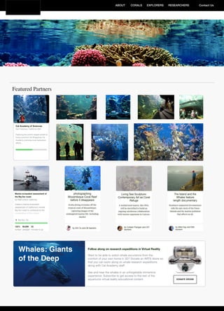 RESEARCHERSEXPLORERSABOUT CORALS Contact Us
Featured Partners
Cal Academy of Sciences
San Francisco, California USA
Featuring the world’s largest exhibit of
living coral from the Philippines Cal
Academy promotes local restoration
eﬀorts ...
DONATE DRONE
Follow along on research expeditions in Virtual Reality
Want to be able to watch whale excursions from the
comfort of your own home in 3D? Donate an ARTS drone so
that you can swim along on whale research expeditions
along with Cal Academy staﬀ.
See and hear the whales in an unforgetable immersive
experience. Subscribe to get access to the rest of the
aquariums virtual reality educational content.
Whales: Giants
of the Deep
 