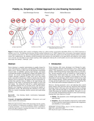 Fidelity vs. Simplicity: a Global Approach to Line Drawing Vectorization
Jean-Dominique Favreau Florent Lafarge Adrien Bousseau
Inria
(a) Input rough sketch (b) [Noris et al. 2013] (c) Sketch ﬁltered by [Bartolo et al. 2007]
followed by [Noris et al. 2013]
(d) Our automatic result
Figure 1: Rough sketches often contain overlapping strokes (a), which existing vectorization algorithms [Noris et al. 2013] represent as
multiple curves (b). Pre-ﬁltering the drawing with the method of Bartolo et al. [2007] improves the vectorization, but produces spurious
curve segments at junctions (c). Since existing algorithms analyze junctions locally, they cannot recover the proper topology of these seemingly
similar line conﬁgurations. By adopting a global formulation that optimizes for both ﬁdelity to the input sketch and simplicity of the output
curve network, our algorithm recovers proper topology while signiﬁcantly reducing the overall number of curves and control points. Design
sketch after Sori Yanagi’s “Butterﬂy” stool.
Abstract
Vector drawing is a popular representation in graphic design be-
cause of the precision, compactness and editability offered by para-
metric curves. However, prior work on line drawing vectorization
focused solely on faithfully capturing input bitmaps, and largely
overlooked the problem of producing a compact and editable curve
network. As a result, existing algorithms tend to produce overly-
complex drawings composed of many short curves and control
points, especially in the presence of thick or sketchy lines that yield
spurious curves at junctions. We propose the ﬁrst vectorization al-
gorithm that explicitly balances ﬁdelity to the input bitmap with
simplicity of the output, as measured by the number of curves and
their degree. By casting this trade-off as a global optimization,
our algorithm generates few yet accurate curves, and also disam-
biguates curve topology at junctions by favoring the simplest in-
terpretations overall. We demonstrate the robustness of our algo-
rithm on a variety of drawings, sketchy cartoons and rough design
sketches.
Keywords: Line drawing, sketch, vectorization, hypergraph,
B´ezier curves
Concepts: •Computing methodologies → Parametric curve and
surface models; Reconstruction;
Publication rights licensed to ACM. ACM acknowledges that this contribu-
tion was authored or co-authored by an employee, contractor or afﬁliate of
a national government. As such, the Government retains a nonexclusive,
royalty-free right to publish or reproduce this article, or to allow others to
do so, for Government purposes only.
1 Introduction
Vector drawings offer many advantages over bitmaps by repre-
senting graphical elements with parametric curves, such as B´ezier
splines. First, parametric curves are compact and resolution inde-
pendent, while bitmap drawings require high storage to avoid alias-
ing. Second, parametric curves are deﬁned by a small number of
control points, which makes them easy to edit. The low dimen-
sionality of the curves also contributes to the distinctive clean and
sharp look of vector drawings, which contrasts with the noisy, rough
look of bitmap sketches. Finally, parametric curves form the input
of many advanced applications such as sketch-based modeling [Xu
et al. 2014] and cartoon animation [Dalstein et al. 2015].
However, drawing parametric curves and adjusting their control
points requires more precision and user interaction than freehand
sketching, which is why many artists still prefer to draw in a bitmap
form, either with pen and paper or with digital painting tools like
Adobe Photoshop and Autodesk SketchBook. Our goal is to con-
vert such rough, freehand bitmap sketches to clean vector drawings,
keeping three main objectives in mind:
• Fidelity. The parametric curves should approximate well the
input drawing.
• Simplicity. The result should be composed of a small number
of curves with few control points to preserve the compactness
and editability of vector graphics.
SIGGRAPH ’16 Technical Paper,, July 24 - 28, 2016, Anaheim, CA,
ISBN: 978-1-4503-4279-7/16/07
DOI: http://dx.doi.org/10.1145/2897824.2925946
 