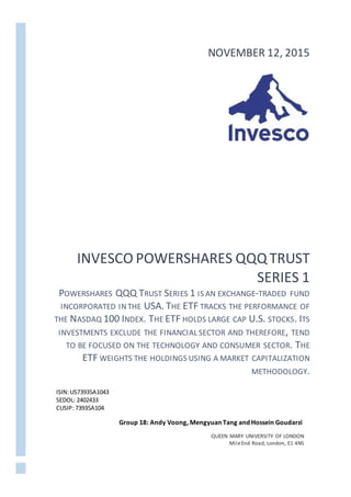 INVESCO POWERSHARES QQQ TRUST
SERIES 1
POWERSHARES QQQ TRUST SERIES 1 IS AN EXCHANGE-TRADED FUND
INCORPORATED INTHE USA. THE ETF TRACKS THE PERFORMANCE OF
THE NASDAQ 100 INDEX. THE ETF HOLDS LARGE CAP U.S. STOCKS. ITS
INVESTMENTS EXCLUDE THE FINANCIAL SECTOR AND THEREFORE, TEND
TO BE FOCUSED ON THE TECHNOLOGY AND CONSUMER SECTOR. THE
ETF WEIGHTS THE HOLDINGS USING A MARKET CAPITALIZATION
METHODOLOGY.
NOVEMBER 12, 2015
ISIN:US73935A1043
SEDOL: 2402433
CUSIP: 73935A104
Group 18: Andy Voong, Mengyuan Tang and Hossein Goudarzi
QUEEN MARY UNIVERSITY OF LONDON
MileEnd Road, London, E1 4NS
 