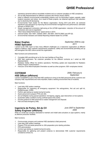 QHSE Professional
operations remained without recordable incidents and no customer penalties on HSE compliance.
 Act as HSE Representative for different contracts with Pemex (Anexo SSPA).
 Head of different environmental sustainability projects such as illumination system upgrade, water
footprint reduction and others. As a result of these projects, we obtained significant cost reduction
due to electricity bill decreasing.
 Environmental Team leader for the Mexico organization. During 2013 and 2014, we achieved
significant cost reductions by improving the environmental management and performance: estimated
savings on $200K USD.
 Waste management contractors right-sizing at the LATAM organization: reduction of the amount of
contractors and cost re-negotiation.
 “Most Value-Added Performance” award winner in 2014.
 Internal Auditor: ISO 14001, OHSAS 18001, ISO 9001, ISO/TS 29001 and API Q2.
 Environmental Indicators and Global Reporting Initiative leader for LATAM.
Baker Hughes
HS&E Specialist
September 2008 to July
2011
I joined to the HSE Team to face many different challenges on a newcomer organization at different
regions of Mexico: HSE customer requirements compliance, safety and environmental permitting set up
and strengthen the HSE culture across the organization.
Main functions and achievements:
 Complete HSE permitting set up for the main facilities at Poza Rica.
 HSE field supervision. No customer penalties for the different contracts as I acted as HSE
Representative.
 Radiation Safety Officer for wireline operations. Permitting update and responsible for Radiation
Safety Program implementation.
 Instructor at the New Employees Orientation as well as other programs: 500+ employees trained.
COTEMAR
HSE Officer (offshore)
2008, February to
September
I joined COTEMAR as part of the field HSE workforce to bring to the field personnel all the customer and
company HSE requirements and more important, foster a working environment free of incidents.
Main functions:
 Lead daily HSE toolbox meetings.
 Responsible for inspecting all emergency equipment: fire extinguishers, first aid and spill kit,
firefighting gear, SCBA.
 Perform gas testing as needed during hot works.
 Assist personnel to prepare PTW and JSA.
 Act as firefighter during special operations: hot tapping, pigging, pipe intervention on live systems.
 Guarantee safety conditions during confined space entry works.
 Provide guidance to field personnel on waste management and disposal.
 Plan and lead emergency drills.
Ingeniería de Partes, SA de CV
Safety Engineer (offshore)
June 2007 to September
2008
IPSA is a small size company dedicated to maintain and install valve actuators on pipe systems, mainly
at offshore production facilities.
Main functions:
 Communicate company and customer HSE standards to field personnel.
 Lead daily HSE toolbox meetings.
 Prepare PTW and assist personnel on JSA preparation prior starting activities.
 PPE administration.
 Conduct gas testing as needed during hot works.
 Responsible for gathering and present evidence to demonstrate HSE customer requirements
compliance (Anexo S).
 