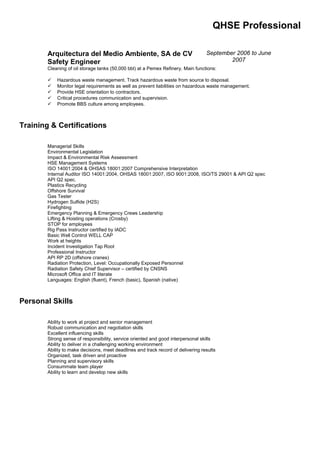QHSE Professional
Arquitectura del Medio Ambiente, SA de CV
Safety Engineer
September 2006 to June
2007
Cleaning of oil storage tanks (50,000 bbl) at a Pemex Refinery. Main functions:
 Hazardous waste management. Track hazardous waste from source to disposal.
 Monitor legal requirements as well as prevent liabilities on hazardous waste management.
 Provide HSE orientation to contractors.
 Critical procedures communication and supervision.
 Promote BBS culture among employees.
Training & Certifications
Managerial Skills
Environmental Legislation
Impact & Environmental Risk Assessment
HSE Management Systems
ISO 14001:2004 & OHSAS 18001:2007 Comprehensive Interpretation
Internal Auditor ISO 14001:2004, OHSAS 18001:2007, ISO 9001:2008, ISO/TS 29001 & API Q2 spec
API Q2 spec.
Plastics Recycling
Offshore Survival
Gas Tester
Hydrogen Sulfide (H2S)
Firefighting
Emergency Planning & Emergency Crews Leadership
Lifting & Hoisting operations (Crosby)
STOP for employees
Rig Pass Instructor certified by IADC
Basic Well Control WELL CAP
Work at heights
Incident Investigation Tap Root
Professional Instructor
API RP 2D (offshore cranes)
Radiation Protection, Level: Occupationally Exposed Personnel
Radiation Safety Chief Supervisor – certified by CNSNS
Microsoft Office and IT literate
Languages: English (fluent), French (basic), Spanish (native)
Personal Skills
Ability to work at project and senior management
Robust communication and negotiation skills
Excellent influencing skills
Strong sense of responsibility, service oriented and good interpersonal skills
Ability to deliver in a challenging working environment
Ability to make decisions, meet deadlines and track record of delivering results
Organized, task driven and proactive
Planning and supervisory skills
Consummate team player
Ability to learn and develop new skills
 