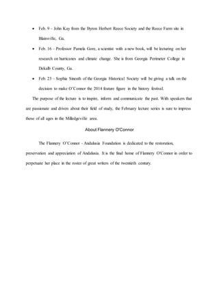  Feb. 9 – John Kay from the Byron Herbert Reece Society and the Reece Farm site in
Blairsville, Ga.
 Feb. 16 – Professor Pamela Gore, a scientist with a new book, will be lecturing on her
research on hurricanes and climate change. She is from Georgia Perimeter College in
Dekalb County, Ga.
 Feb. 23 – Sophia Sineath of the Georgia Historical Society will be giving a talk on the
decision to make O’Connor the 2014 feature figure in the history festival.
The purpose of the lecture is to inspire, inform and communicate the past. With speakers that
are passionate and driven about their field of study, the February lecture series is sure to impress
those of all ages in the Milledgeville area.
About Flannery O'Connor
The Flannery O’Connor - Andalusia Foundation is dedicated to the restoration,
preservation and appreciation of Andalusia. It is the final home of Flannery O'Connor in order to
perpetuate her place in the roster of great writers of the twentieth century.
 