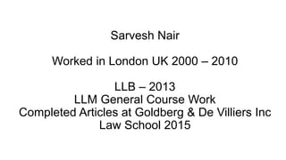 Sarvesh Nair
Worked in London UK 2000 – 2010
LLB – 2013
LLM General Course Work
Completed Articles at Goldberg & De Villiers Inc
Law School 2015
 