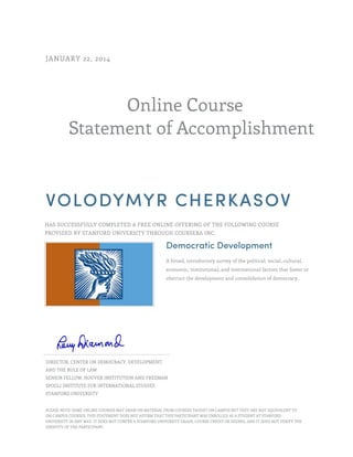 Online Course
Statement of Accomplishment
JANUARY 22, 2014
VOLODYMYR CHERKASOV
HAS SUCCESSFULLY COMPLETED A FREE ONLINE OFFERING OF THE FOLLOWING COURSE
PROVIDED BY STANFORD UNIVERSITY THROUGH COURSERA INC.
Democratic Development
A broad, introductory survey of the political, social, cultural,
economic, institutional, and international factors that foster or
obstruct the development and consolidation of democracy.
DIRECTOR, CENTER ON DEMOCRACY, DEVELOPMENT,
AND THE RULE OF LAW
SENIOR FELLOW, HOOVER INSTITUTION AND FREEMAN
SPOGLI INSTITUTE FOR INTERNATIONAL STUDIES
STANFORD UNIVERSITY
PLEASE NOTE: SOME ONLINE COURSES MAY DRAW ON MATERIAL FROM COURSES TAUGHT ON CAMPUS BUT THEY ARE NOT EQUIVALENT TO
ON-CAMPUS COURSES. THIS STATEMENT DOES NOT AFFIRM THAT THIS PARTICIPANT WAS ENROLLED AS A STUDENT AT STANFORD
UNIVERSITY IN ANY WAY. IT DOES NOT CONFER A STANFORD UNIVERSITY GRADE, COURSE CREDIT OR DEGREE, AND IT DOES NOT VERIFY THE
IDENTITY OF THE PARTICIPANT.
 