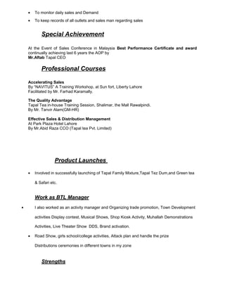 • To monitor daily sales and Demand
• To keep records of all outlets and sales man regarding sales
Special Achievement
At the Event of Sales Conference in Malaysia Best Performance Certificate and award
continually achieving last 6 years the AOP by
Mr.Aftab Tapal CEO
Professional Courses
Accelerating Sales
By “NAVITUS” A Training Workshop, at Sun fort, Liberty Lahore
Facilitated by Mr. Farhad Karamally.
The Quality Advantage
Tapal Tea in-house Training Session, Shalimar, the Mall Rawalpindi.
By Mr. Tanvir Alam(GM-HR)
Effective Sales & Distribution Management
At Park Plaza Hotel Lahore
By Mr.Abid Raza CCO (Tapal tea Pvt. Limited)
Product Launches
• Involved in successfully launching of Tapal Family Mixture,Tapal Tez Dum,and Green tea
& Safari etc.
Work as BTL Manager
• I also worked as an activity manager and Organizing trade promotion, Town Development
activities Display contest, Musical Shows, Shop Kiosk Activity, Muhallah Demonstrations
Activities, Live Theater Show DDS, Brand activation.
• Road Show, girls school/college activities, Attack plan and handle the prize
Distributions ceremonies in different towns in my zone
Strengths
 