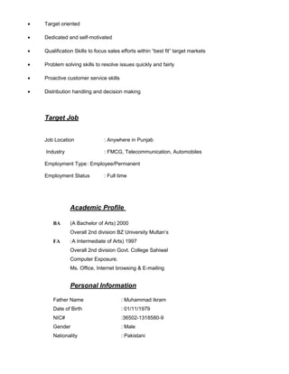 • Target oriented
• Dedicated and self-motivated
• Qualification Skills to focus sales efforts within “best fit” target markets
• Problem solving skills to resolve issues quickly and fairly
• Proactive customer service skills
• Distribution handling and decision making
Target Job
Job Location : Anywhere in Punjab
Industry : FMCG, Telecommunication, Automobiles
Employment Type: Employee/Permanent
Employment Status : Full time
Academic Profile
BA (A Bachelor of Arts) 2000
Overall 2nd division BZ University Multan’s
FA (A Intermediate of Arts) 1997
Overall 2nd division Govt. College Sahiwal
Computer Exposure.
Ms. Office, Internet browsing & E-mailing
Personal Information
Father Name : Muhammad Ikram
Date of Birth : 01/11/1979
NIC# :36502-1318580-9
Gender : Male
Nationality : Pakistani
 