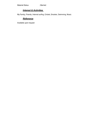 Material Status : Married
Interest & Activities
My Family, Friends, Internet surfing, Cricket, Snooker, Swimming, Music.
Reference
Available upon request
 