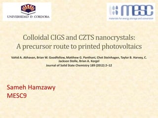 Colloidal CIGS and CZTS nanocrystals:
A precursor route to printed photovoltaics
Vahid A. Akhavan, Brian W. Goodfellow, Matthew G. Panthani, Chet Steinhagen, Taylor B. Harvey, C.
Jackson Stolle, Brian A. Korgel
Journal of Solid State Chemistry 189 (2012) 2–12
Sameh Hamzawy
MESC9
 
