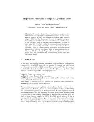 Improved Practical Compact Dynamic Tries
Andreas Poyias1
and Rajeev Raman1
University of Leicester, UK. Email: {ap480,r.raman}@le.ac.uk
Abstract. We consider the problem of implementing a dynamic trie
with an emphasis on good practical performance. For a trie with n nodes
with an alphabet of size σ, the information-theoretic lower bound is
n log σ + O(n) bits. The Bonsai data structure [1] supports trie opera-
tions in O(1) expected time (based on assumptions about the behaviour
of hash functions). While its practical speed performance is excellent, its
space usage of (1 + )n(log σ + O(log log n)) bits, where is any constant
> 0, is not asymptotically optimal. We propose an alternative, m-Bonsai,
that uses (1 + )n(log σ + O(1)) bits in expectation, and supports oper-
ations in O(1) expected time (again based on assumptions about the
behaviour of hash functions). We give a heuristic implementation of m-
Bonsai which uses considerably less memory and is slightly faster than
the original Bonsai.
1 Introduction
In this paper, we consider practical approaches to the problem of implementing
a dynamic trie in a highly space-eﬃcient manner. A dynamic trie (also known
as a dynamic cardinal tree [2]) is a rooted tree, where each child of a node is
labelled with a distinct symbol from an alphabet Σ = {0, . . . , σ−1}. We consider
dynamic tries that support the following operations:
create(): Create a new empty tree.
getRoot(): return the root of the current tree.
getChild(v, i): return child node of node v with symbol i, if any (and return
−1 if no such child exists).
addChild(v, i): add new child with symbol i and return the newly created node.
getParent(v): return the parent of node v.
We do not discuss deletions explicitly, but do indicate what is possible with re-
gards to deletions. A trie is a classic data structure (the name dates back to 1959)
and has numerous applications in string processing. A naive implementation of
tries uses pointers. Using this approach, each node in an n-node binary trie uses
3 pointers for the navigational operations. A popular alternative for larger al-
phabets is the ternary search tree (TST) [3], which uses 4 pointers (3 plus a
parent pointer), in addition to the space for a symbol. Other approaches include
the double-array trie (DAT), which uses a minimum of two integers per node,
each of magnitude O(n). Since a pointer must asymptotically use Ω(log n) bits
 