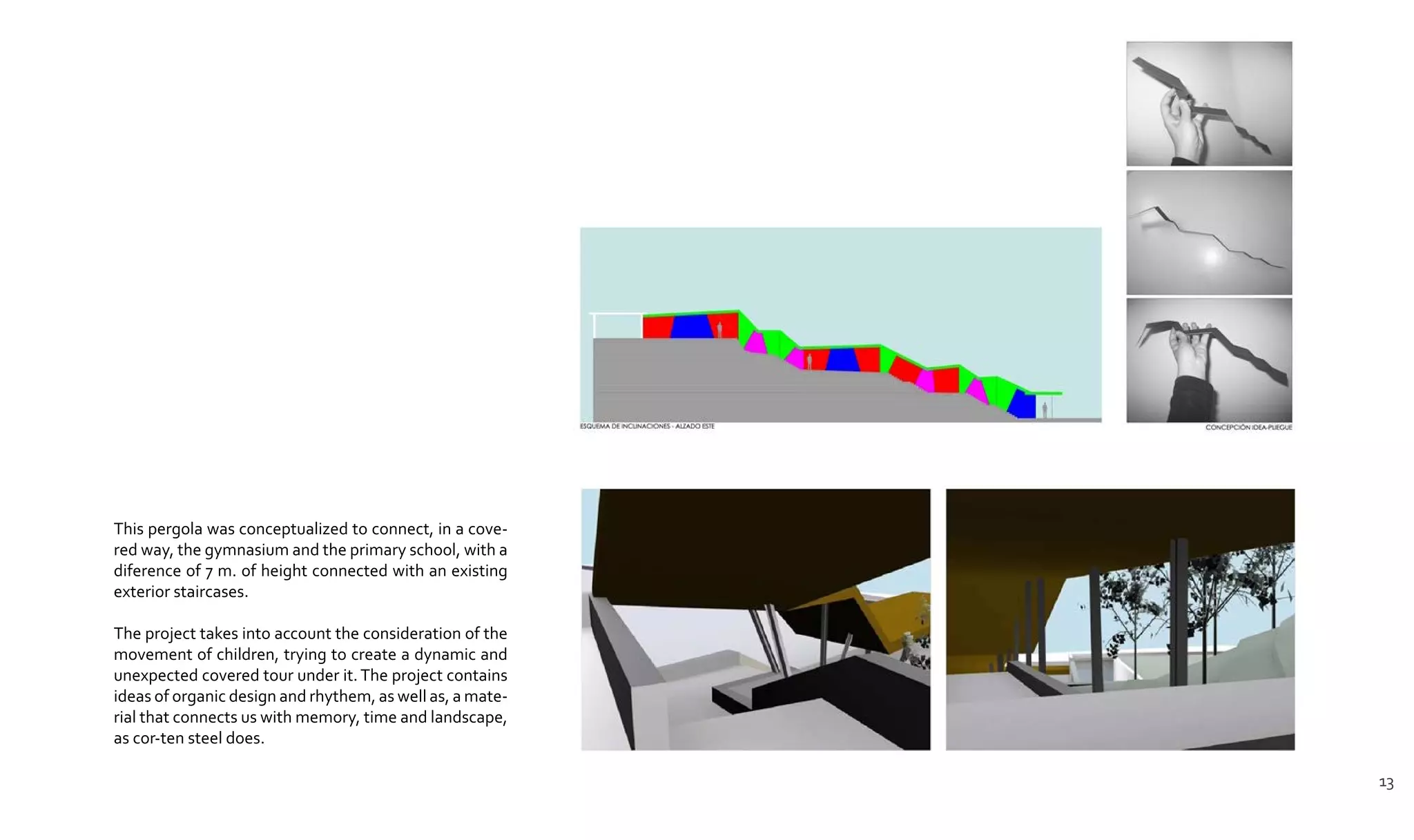 This pergola was conceptualized to connect, in a cove-
red way, the gymnasium and the primary school, with a
diference of 7 m. of height connected with an existing
exterior staircases.
The project takes into account the consideration of the
movement of children, trying to create a dynamic and
unexpected covered tour under it.The project contains
ideas of organic design and rhythem, as well as, a mate-
rial that connects us with memory, time and landscape,
as cor-ten steel does.
13
 
