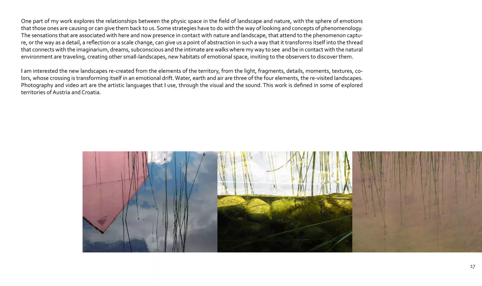 One part of my work explores the relationships between the physic space in the field of landscape and nature, with the sphere of emotions
that those ones are causing or can give them back to us. Some strategies have to do with the way of looking and concepts of phenomenology.
The sensations that are associated with here and now presence in contact with nature and landscape, that attend to the phenomenon captu-
re, or the way as a detail, a reflection or a scale change, can give us a point of abstraction in such a way that it transforms itself into the thread
that connects with the imaginarium, dreams, subconscious and the intimate are walks where my way to see and be in contact with the natural
environment are traveling, creating other small-landscapes, new habitats of emotional space, inviting to the observers to discover them.
I am interested the new landscapes re-created from the elements of the territory, from the light, fragments, details, moments, textures, co-
lors, whose crossing is transforming itself in an emotional drift.Water, earth and air are three of the four elements, the re-visited landscapes.
Photography and video art are the artistic languages that I use, through the visual and the sound. This work is defined in some of explored
territories of Austria and Croatia.
17
 