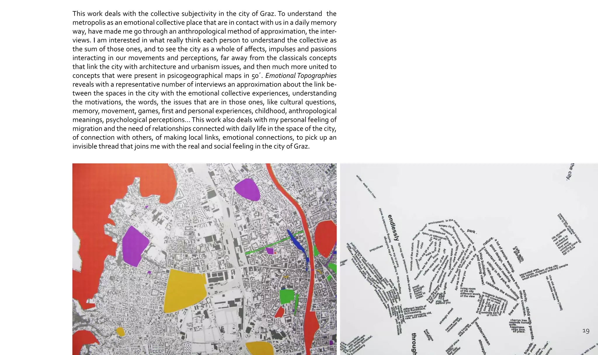 This work deals with the collective subjectivity in the city of Graz. To understand the
metropolis as an emotional collective place that are in contact with us in a daily memory
way, have made me go through an anthropological method of approximation, the inter-
views. I am interested in what really think each person to understand the collective as
the sum of those ones, and to see the city as a whole of affects, impulses and passions
interacting in our movements and perceptions, far away from the classicals concepts
that link the city with architecture and urbanism issues, and then much more united to
concepts that were present in psicogeographical maps in 50´. Emotional Topographies
reveals with a representative number of interviews an approximation about the link be-
tween the spaces in the city with the emotional collective experiences, understanding
the motivations, the words, the issues that are in those ones, like cultural questions,
memory, movement, games, first and personal experiences, childhood, anthropological
meanings, psychological perceptions…This work also deals with my personal feeling of
migration and the need of relationships connected with daily life in the space of the city,
of connection with others, of making local links, emotional connections, to pick up an
invisible thread that joins me with the real and social feeling in the city of Graz.
19
 