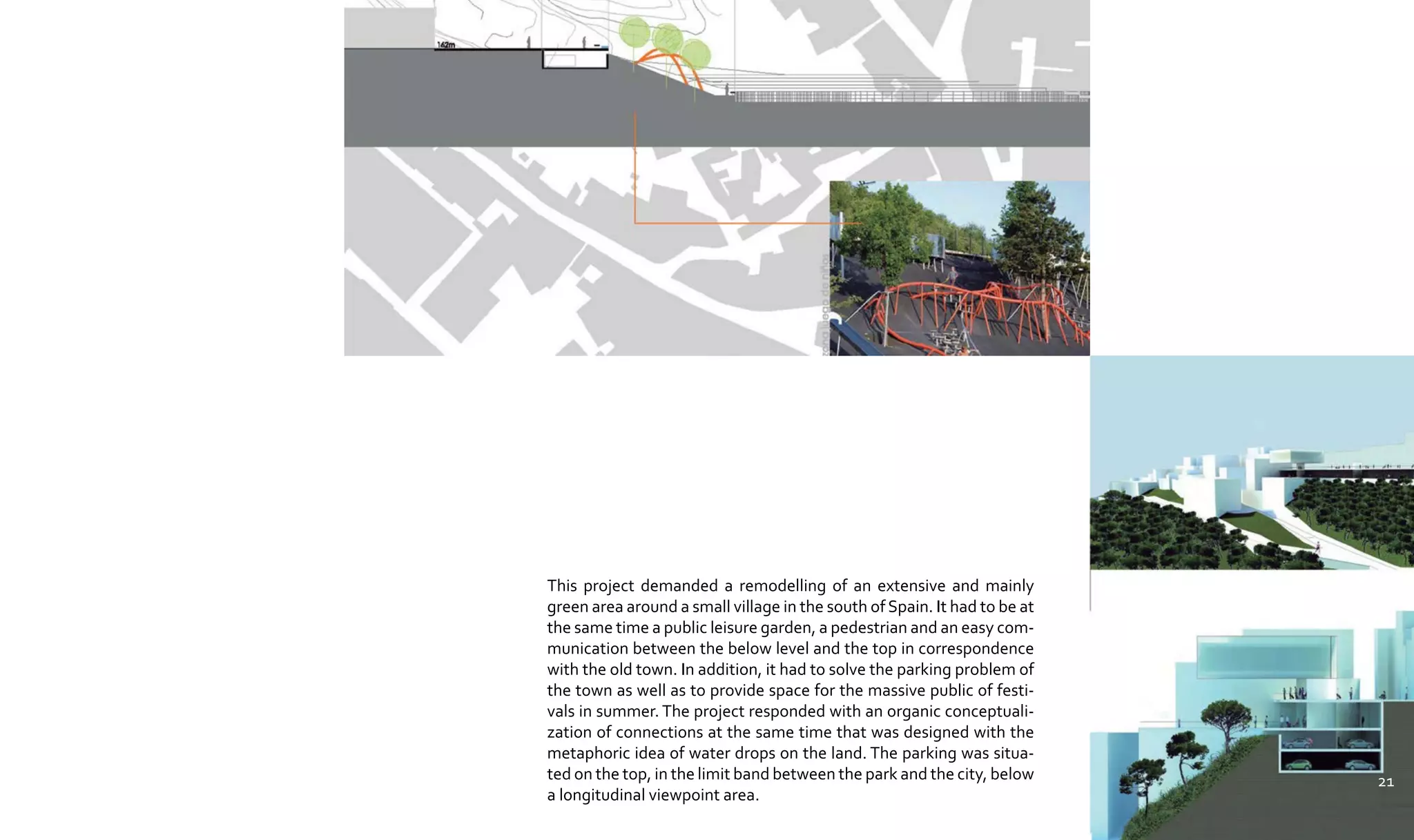 This project demanded a remodelling of an extensive and mainly
green area around a small village in the south of Spain. It had to be at
the same time a public leisure garden, a pedestrian and an easy com-
munication between the below level and the top in correspondence
with the old town. In addition, it had to solve the parking problem of
the town as well as to provide space for the massive public of festi-
vals in summer. The project responded with an organic conceptuali-
zation of connections at the same time that was designed with the
metaphoric idea of water drops on the land. The parking was situa-
ted on the top, in the limit band between the park and the city, below
a longitudinal viewpoint area.
21
 