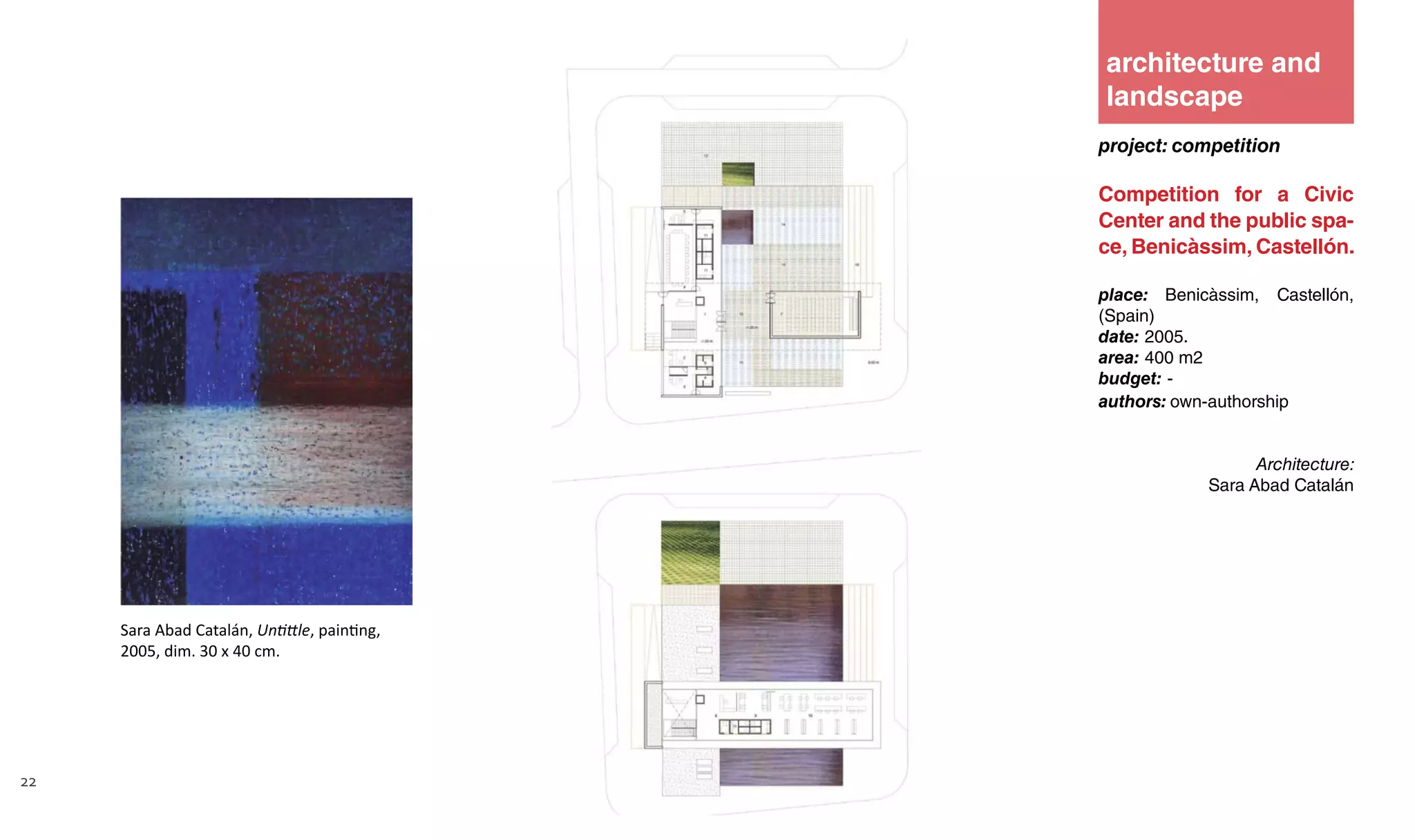 22
project: competition
Competition for a Civic
Center and the public spa-
ce, Benicàssim, Castellón.
place: Benicàssim, Castellón,
(Spain)
date: 2005.
area: 400 m2
budget: -
authors: own-authorship
Architecture:
Sara Abad Catalán
architecture and
landscape
Sara Abad Catalán, Untittle, painting,
2005, dim. 30 x 40 cm.
 