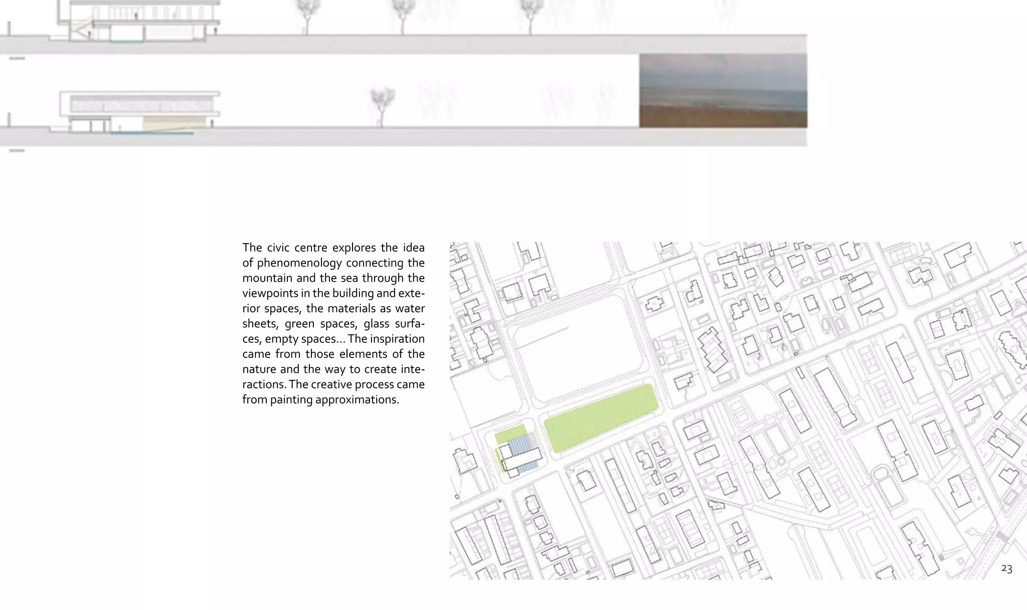 The civic centre explores the idea
of phenomenology connecting the
mountain and the sea through the
viewpoints in the building and exte-
rior spaces, the materials as water
sheets, green spaces, glass surfa-
ces, empty spaces…The inspiration
came from those elements of the
nature and the way to create inte-
ractions.The creative process came
from painting approximations.
23
 