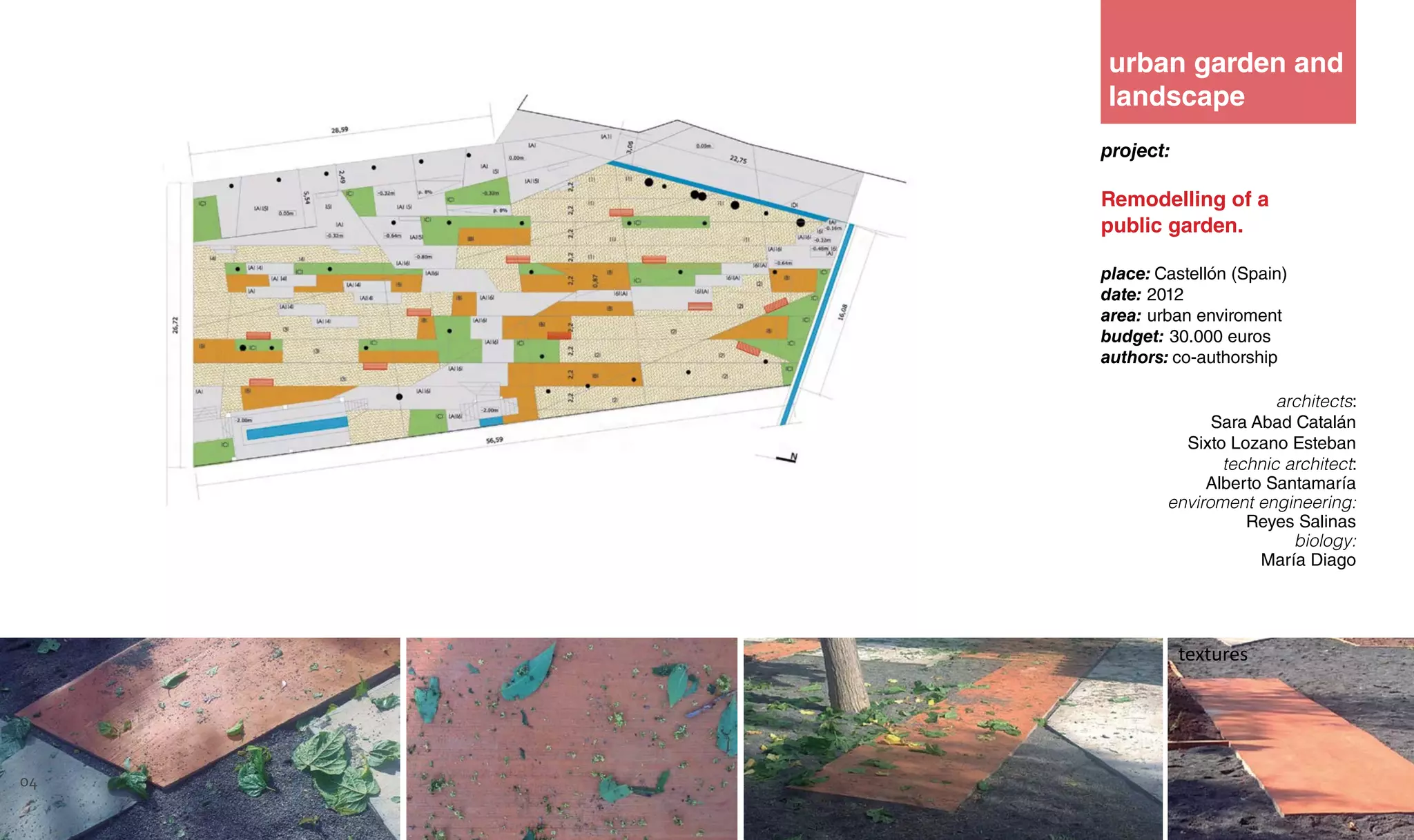 project:
Remodelling of a
public garden.
place: Castellón (Spain)
date: 2012
area: urban enviroment
budget: 30.000 euros
authors: co-authorship
architects:
Sara Abad Catalán
Sixto Lozano Esteban
technic architect:
Alberto Santamaría
enviroment engineering:
Reyes Salinas
biology:
María Diago
textures
urban garden and
landscape
04
 