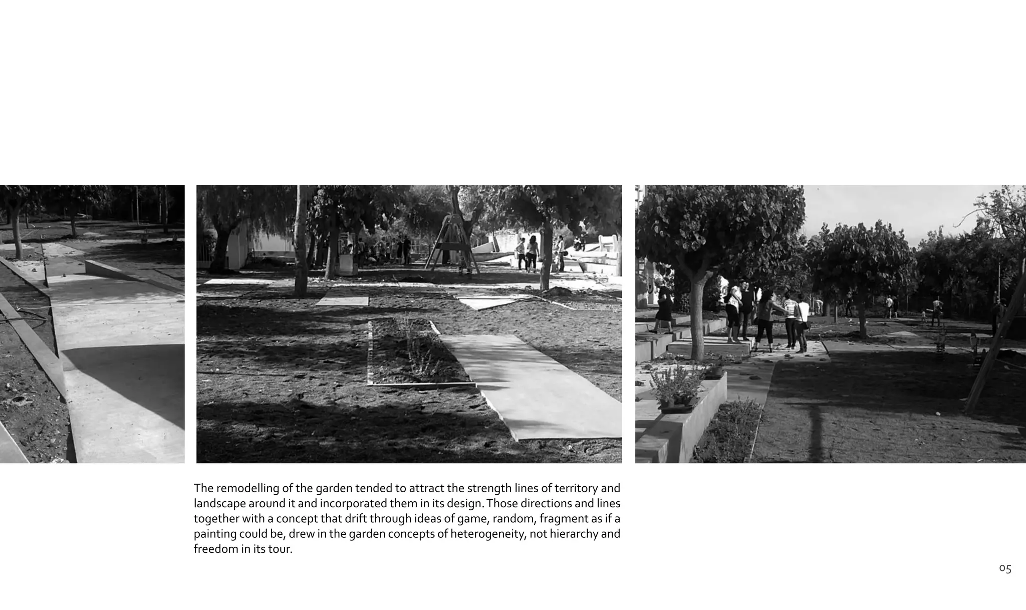 The remodelling of the garden tended to attract the strength lines of territory and
landscape around it and incorporated them in its design.Those directions and lines
together with a concept that drift through ideas of game, random, fragment as if a
painting could be, drew in the garden concepts of heterogeneity, not hierarchy and
freedom in its tour.
05
 