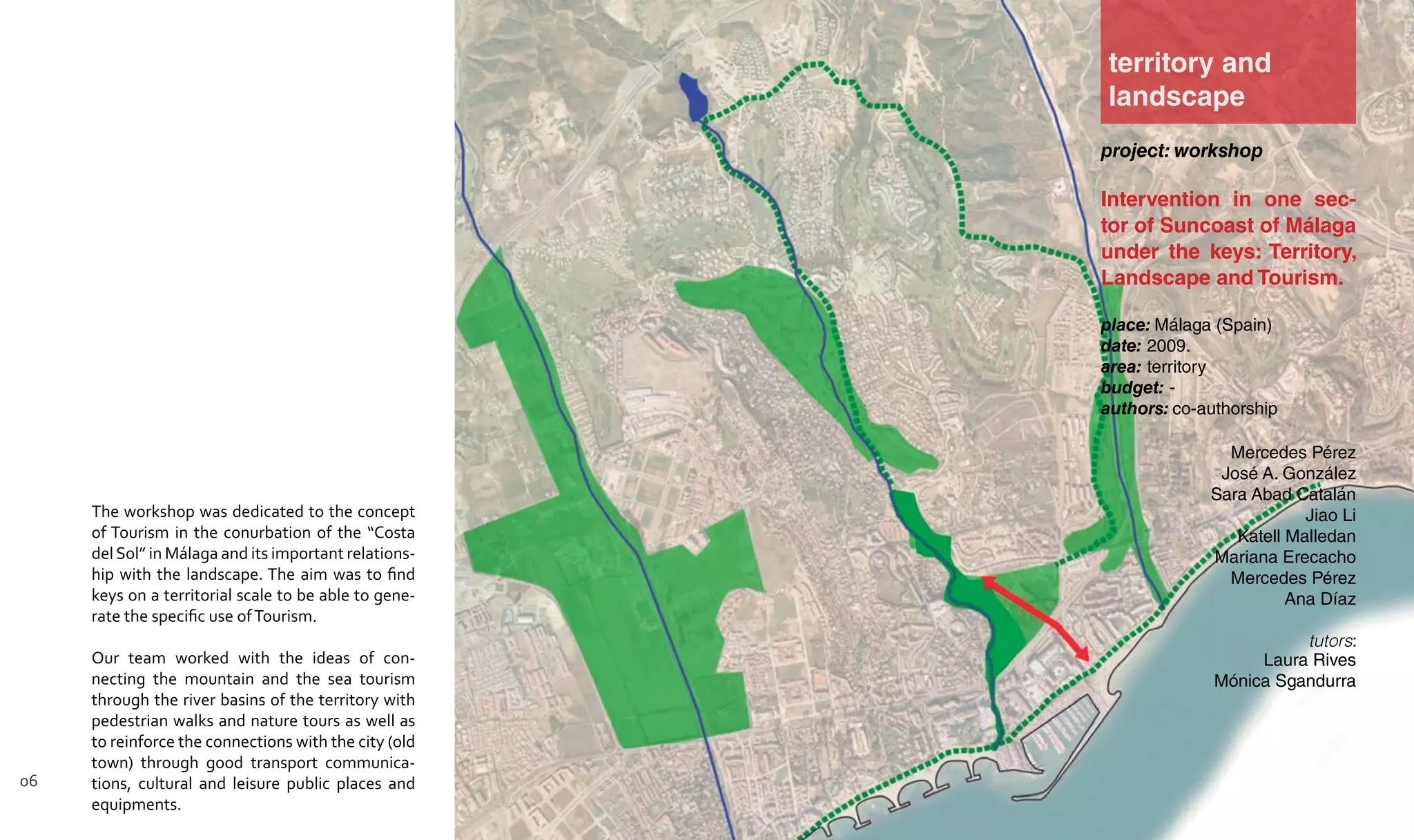 project: workshop
Intervention in one sec-
tor of Suncoast of Málaga
under the keys: Territory,
Landscape and Tourism.
place: Málaga (Spain)
date: 2009.
area: territory
budget: -
authors: co-authorship
Mercedes Pérez
José A. González
Sara Abad Catalán
Jiao Li
Katell Malledan
Mariana Erecacho
Mercedes Pérez
Ana Díaz
tutors:
Laura Rives
Mónica Sgandurra
territory and
landscape
The workshop was dedicated to the concept
of Tourism in the conurbation of the “Costa
delSol” in Málaga and its important relations-
hip with the landscape. The aim was to find
keys on a territorial scale to be able to gene-
rate the specific use ofTourism.
Our team worked with the ideas of con-
necting the mountain and the sea tourism
through the river basins of the territory with
pedestrian walks and nature tours as well as
to reinforce the connections with the city (old
town) through good transport communica-
tions, cultural and leisure public places and
equipments.
06
 